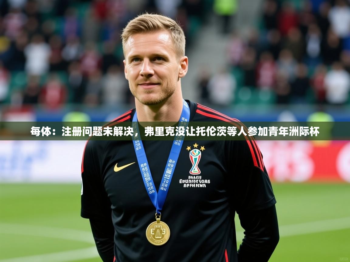 2025爱游戏官网进入每体：注册问题未解决，弗里克没让托伦茨等人参加青年洲际杯