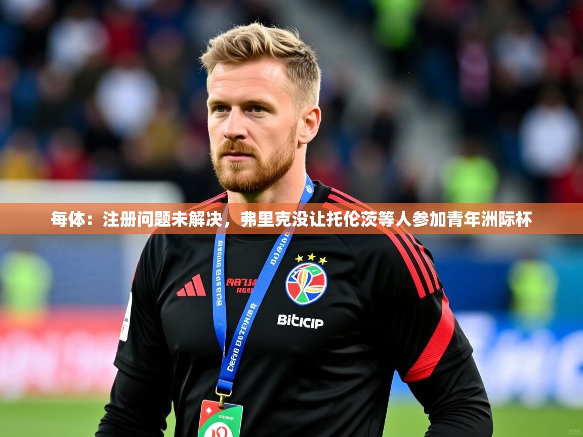 2025爱游戏官网进入每体：注册问题未解决，弗里克没让托伦茨等人参加青年洲际杯  第4张