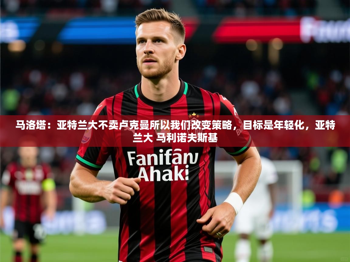 2025爱游戏体育在线马洛塔：亚特兰大不卖卢克曼所以我们改变策略，目标是年轻化，亚特兰大 马利诺夫斯基