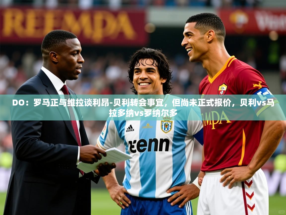 2025爱游戏体育官网DO：罗马正与维拉谈利昂-贝利转会事宜，但尚未正式报价，贝利vs马拉多纳vs罗纳尔多