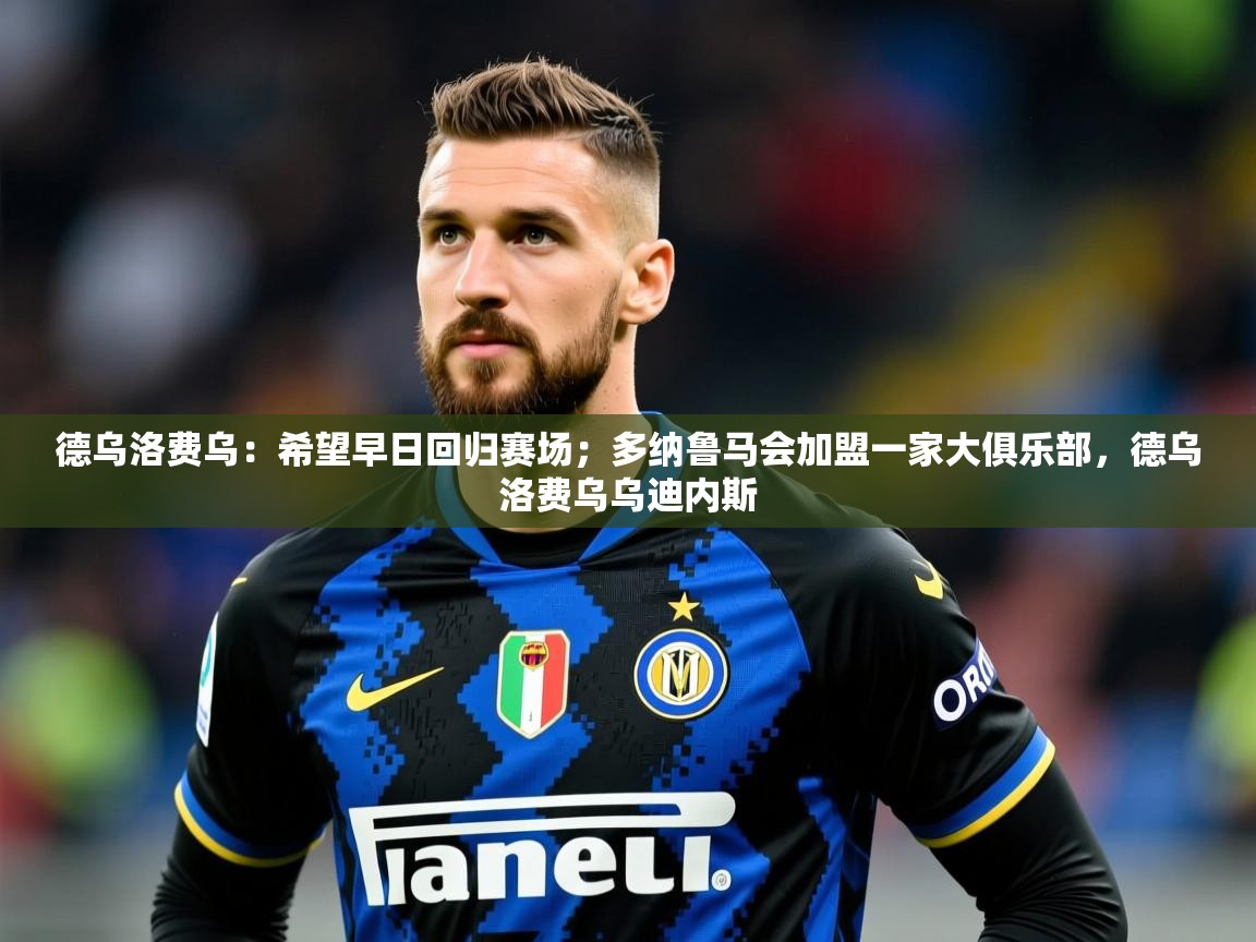2025爱游戏官网德乌洛费乌：希望早日回归赛场；多纳鲁马会加盟一家大俱乐部，德乌洛费乌乌迪内斯